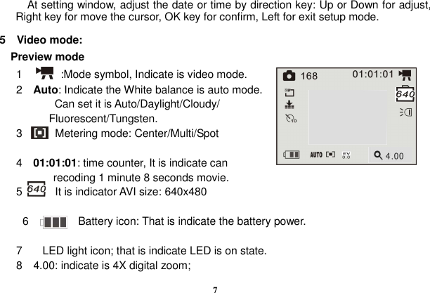  7             At setting window, adjust the date or time by direction key: Up or Down for adjust, Right key for move the cursor, OK key for confirm, Left for exit setup mode.  5    Video mode:    Preview mode       1              :Mode symbol, Indicate is video mode.       2    Auto: Indicate the White balance is auto mode.                     Can set it is Auto/Daylight/Cloudy/ Fluorescent/Tungsten.       3            Metering mode: Center/Multi/Spot            4    01:01:01: time counter, It is indicate can   recoding 1 minute 8 seconds movie.       5            It is indicator AVI size: 640x480          6                  Battery icon: That is indicate the battery power.    7  LED light icon; that is indicate LED is on state. 8    4.00: indicate is 4X digital zoom; 