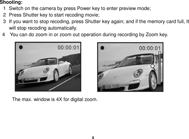  8 Shooting: 1  Switch on the camera by press Power key to enter preview mode; 2  Press Shutter key to start recoding movie; 3  If you want to stop recoding, press Shutter key again; and if the memory card full, It will stop recoding automatically.   4    You can do zoom in or zoom out operation during recording by Zoom key.                      The max. window is 4X for digital zoom.     