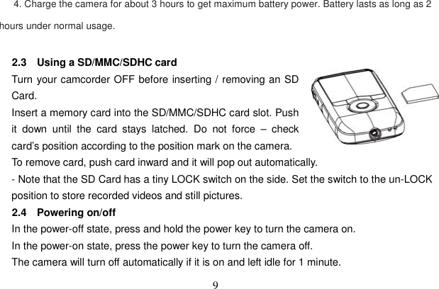 9       4. Charge the camera for about 3 hours to get maximum battery power. Battery lasts as long as 2 hours under normal usage. 2.3  Using a SD/MMC/SDHC card Turn your camcorder OFF before inserting / removing an SD Card. Insert a memory card into the SD/MMC/SDHC card slot. Push it down until the card stays latched. Do not force – check card’s position according to the position mark on the camera.   To remove card, push card inward and it will pop out automatically.   - Note that the SD Card has a tiny LOCK switch on the side. Set the switch to the un-LOCK position to store recorded videos and still pictures. 2.4 Powering on/off In the power-off state, press and hold the power key to turn the camera on. In the power-on state, press the power key to turn the camera off. The camera will turn off automatically if it is on and left idle for 1 minute.   