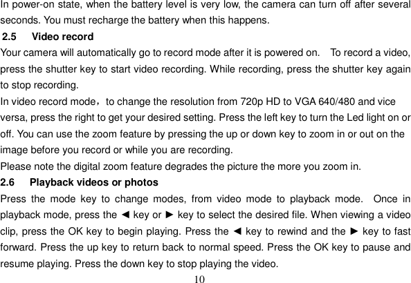 10 In power-on state, when the battery level is very low, the camera can turn off after several seconds. You must recharge the battery when this happens.   2.5   Video record Your camera will automatically go to record mode after it is powered on.    To record a video, press the shutter key to start video recording. While recording, press the shutter key again to stop recording.   In video record modeˈto change the resolution from 720p HD to VGA 640/480 and vice versa, press the right to get your desired setting. Press the left key to turn the Led light on or off. You can use the zoom feature by pressing the up or down key to zoom in or out on the image before you record or while you are recording.Please note the digital zoom feature degrades the picture the more you zoom in. 2.6    Playback videos or photos Press the mode key to change modes, from video mode to playback mode.  Once in playback mode, press the ◄ key or ► key to select the desired file. When viewing a video clip, press the OK key to begin playing. Press the ◄ key to rewind and the ► key to fast forward. Press the up key to return back to normal speed. Press the OK key to pause and resume playing. Press the down key to stop playing the video. 