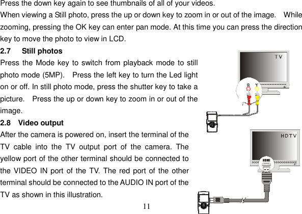 11 Press the down key again to see thumbnails of all of your videos.   When viewing a Still photo, press the up or down key to zoom in or out of the image.    While zooming, pressing the OK key can enter pan mode. At this time you can press the direction key to move the photo to view in LCD. 2.7   Still photos Press the Mode key to switch from playback mode to still photo mode (5MP).   Press the left key to turn the Led light on or off. In still photo mode, press the shutter key to take a picture.   Press the up or down key to zoom in or out of the image. 2.8 Video output After the camera is powered on, insert the terminal of the TV cable into the TV output port of the camera. Theyellow port of the other terminal should be connected to the VIDEO IN port of the TV. The red port of the other terminal should be connected to the AUDIO IN port of the TV as shown in this illustration. 