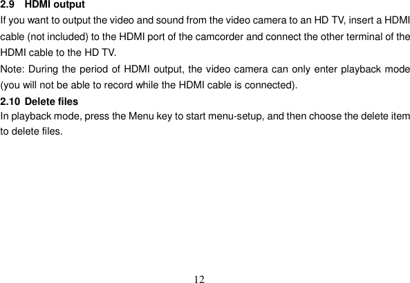 12 2.9 HDMI output If you want to output the video and sound from the video camera to an HD TV, insert a HDMI cable (not included) to the HDMI port of the camcorder and connect the other terminal of the HDMI cable to the HD TV.   Note: During the period of HDMI output, the video camera can only enter playback mode (you will not be able to record while the HDMI cable is connected). 2.10 Delete files In playback mode, press the Menu key to start menu-setup, and then choose the delete item to delete files. 