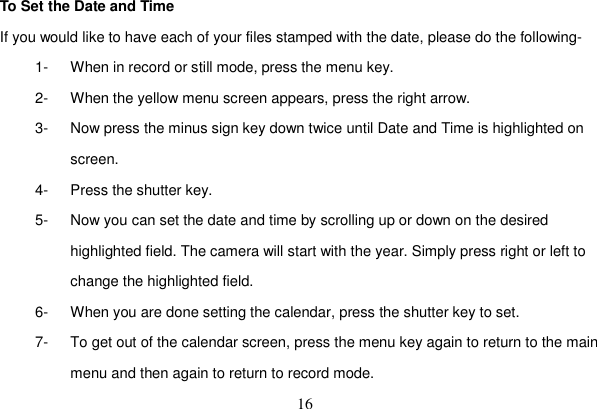 16 To Set the Date and Time If you would like to have each of your files stamped with the date, please do the following- 1-  When in record or still mode, press the menu key. 2-  When the yellow menu screen appears, press the right arrow. 3-  Now press the minus sign key down twice until Date and Time is highlighted on screen. 4-  Press the shutter key. 5-  Now you can set the date and time by scrolling up or down on the desired highlighted field. The camera will start with the year. Simply press right or left to change the highlighted field. 6-  When you are done setting the calendar, press the shutter key to set. 7-  To get out of the calendar screen, press the menu key again to return to the main menu and then again to return to record mode. 