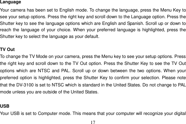 17 Language Your camera has been set to English mode. To change the language, press the Menu Key to see your setup options. Press the right key and scroll down to the Language option. Press the Shutter key to see the language options which are English and Spanish. Scroll up or down to reach the language of your choice. When your preferred language is highlighted, press the Shutter key to select the language as your default.     TV Out To change the TV Mode on your camera, press the Menu key to see your setup options. Press the right key and scroll down to the TV Out option. Press the Shutter Key to see the TV Out options which are NTSC and PAL. Scroll up or down between the two options. When your preferred option is highlighted, press the Shutter Key to confirm your selection. Please note that the DV-3100 is set to NTSC which is standard in the United States. Do not change to PAL mode unless you are outside of the United States.   USB Your USB is set to Computer mode. This means that your computer will recognize your digital 