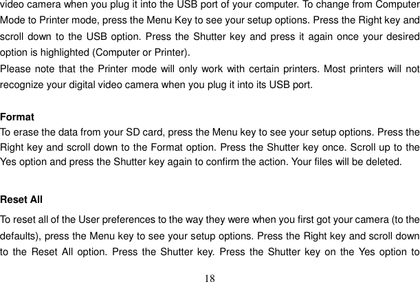 18 video camera when you plug it into the USB port of your computer. To change from Computer Mode to Printer mode, press the Menu Key to see your setup options. Press the Right key and scroll down to the USB option. Press the Shutter key and press it again once your desired option is highlighted (Computer or Printer).   Please note that the Printer mode will only work with certain printers. Most printers will not recognize your digital video camera when you plug it into its USB port.   Format To erase the data from your SD card, press the Menu key to see your setup options. Press the Right key and scroll down to the Format option. Press the Shutter key once. Scroll up to the Yes option and press the Shutter key again to confirm the action. Your files will be deleted.   Reset All To reset all of the User preferences to the way they were when you first got your camera (to the defaults), press the Menu key to see your setup options. Press the Right key and scroll down to the Reset All option. Press the Shutter key. Press the Shutter key on the Yes option to 