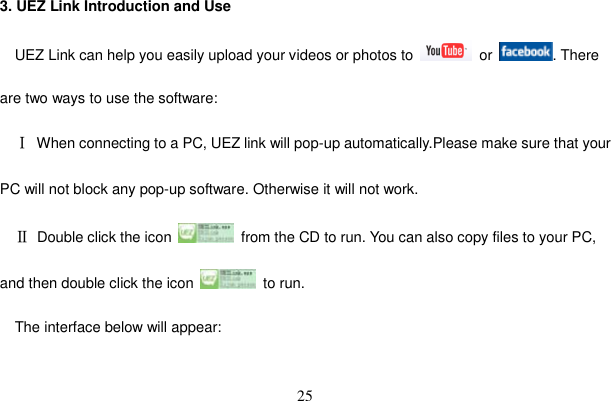 25 3. UEZ Link Introduction and Use UEZ Link can help you easily upload your videos or photos to   or  . There are two ways to use the software: ĉ  When connecting to a PC, UEZ link will pop-up automatically.Please make sure that your PC will not block any pop-up software. Otherwise it will not work.Ċ  Double click the icon    from the CD to run. You can also copy files to your PC, and then double click the icon   to run.  The interface below will appear: 