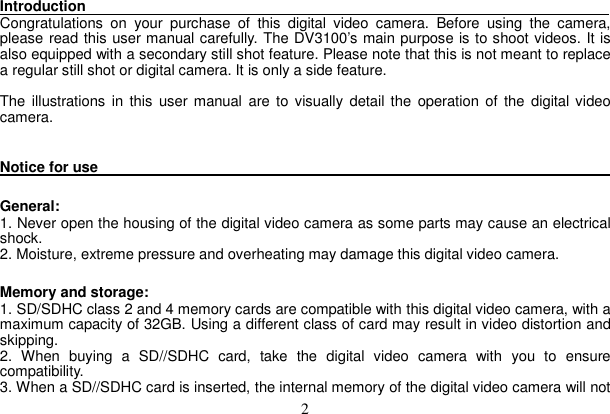 2 Introduction                                                                       Congratulations on your purchase of this digital video camera. Before using the camera, please read this user manual carefully. The DV3100’s main purpose is to shoot videos. It is also equipped with a secondary still shot feature. Please note that this is not meant to replace a regular still shot or digital camera. It is only a side feature.   The illustrations in this user manual are to visually detail the operation of the digital video camera.   Notice for use                                                                          General:  1. Never open the housing of the digital video camera as some parts may cause an electrical shock.  2. Moisture, extreme pressure and overheating may damage this digital video camera.   Memory and storage:   1. SD/SDHC class 2 and 4 memory cards are compatible with this digital video camera, with a maximum capacity of 32GB. Using a different class of card may result in video distortion and skipping.  2. When buying a SD//SDHC card, take the digital video camera with you to ensure compatibility.  3. When a SD//SDHC card is inserted, the internal memory of the digital video camera will not 