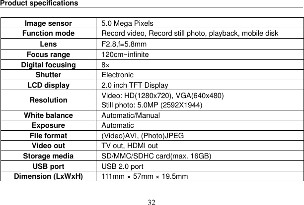 32 Product specifications                                                                  Image sensor  5.0 Mega Pixels     Function mode  Record video, Record still photo, playback, mobile disk   Lens  F2.8,f=5.8mm Focus range  120cm~infinite Digital focusing  8× Shutter   Electronic LCD display  2.0 inch TFT DisplayResolution   Video: HD(1280x720), VGA(640x480) Still photo: 5.0MP (2592X1944)   White balance  Automatic/Manual Exposure  Automatic  File format    (Video)AVI, (Photo)JPEG Video out  TV out, HDMI out Storage media  SD/MMC/SDHC card(max. 16GB) USB port  USB 2.0 port Dimension (LxWxH)  111mm × 57mm × 19.5mm 