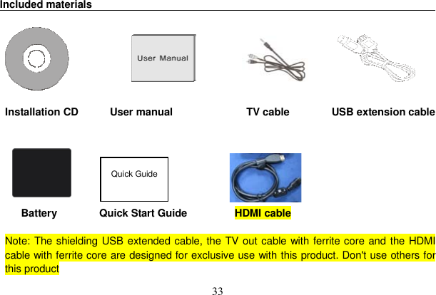 33 Included materials                                                                                        Installation CD      User manual              TV cable        USB extension cable          Battery        Quick Start Guide         HDMI cable      Note: The shielding USB extended cable, the TV out cable with ferrite core and the HDMI cable with ferrite core are designed for exclusive use with this product. Don&apos;t use others for this product Quick Guide 