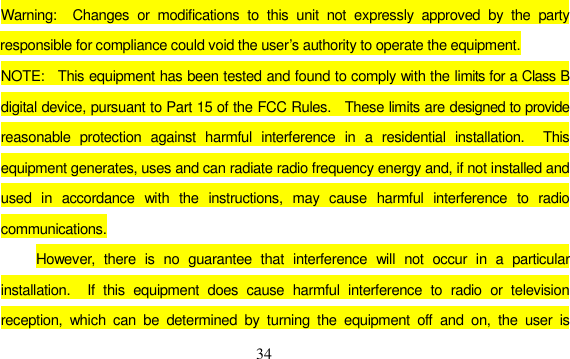 34 Warning:  Changes or modifications to this unit not expressly approved by the party responsible for compliance could void the user’s authority to operate the equipment. NOTE:  This equipment has been tested and found to comply with the limits for a Class B digital device, pursuant to Part 15 of the FCC Rules.    These limits are designed to provide reasonable protection against harmful interference in a residential installation.  This equipment generates, uses and can radiate radio frequency energy and, if not installed and used in accordance with the instructions, may cause harmful interference to radio communications. However, there is no guarantee that interference will not occur in a particular installation.  If this equipment does cause harmful interference to radio or television reception, which can be determined by turning the equipment off and on, the user is 