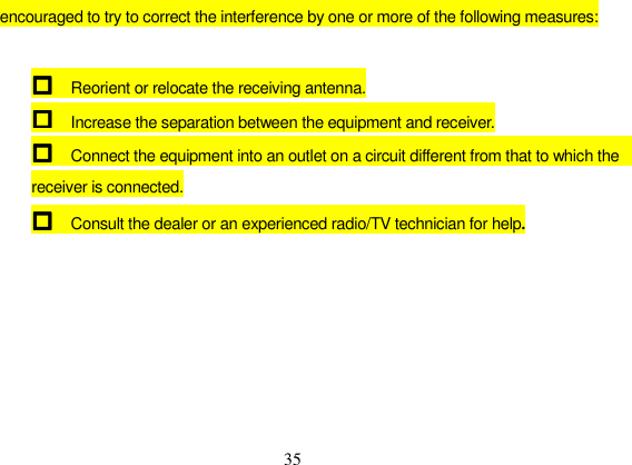 35 encouraged to try to correct the interference by one or more of the following measures: Reorient or relocate the receiving antenna. Increase the separation between the equipment and receiver.Connect the equipment into an outlet on a circuit different from that to which the       receiver is connected.Consult the dealer or an experienced radio/TV technician for help.