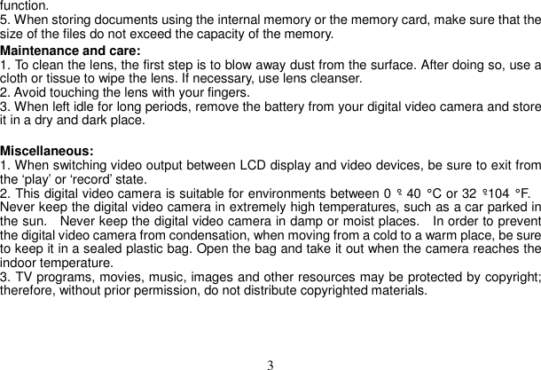 3 function.  5. When storing documents using the internal memory or the memory card, make sure that the size of the files do not exceed the capacity of the memory.   Maintenance and care:   1. To clean the lens, the first step is to blow away dust from the surface. After doing so, use a cloth or tissue to wipe the lens. If necessary, use lens cleanser.   2. Avoid touching the lens with your fingers.   3. When left idle for long periods, remove the battery from your digital video camera and store it in a dry and dark place.   Miscellaneous:  1. When switching video output between LCD display and video devices, be sure to exit from the ‘play’ or ‘record’ state.   2. This digital video camera is suitable for environments between 0 °- 40 ° C or 32 °-104 ° F. Never keep the digital video camera in extremely high temperatures, such as a car parked in the sun.   Never keep the digital video camera in damp or moist places.    In order to prevent the digital video camera from condensation, when moving from a cold to a warm place, be sure to keep it in a sealed plastic bag. Open the bag and take it out when the camera reaches the indoor temperature.   3. TV programs, movies, music, images and other resources may be protected by copyright; therefore, without prior permission, do not distribute copyrighted materials. 