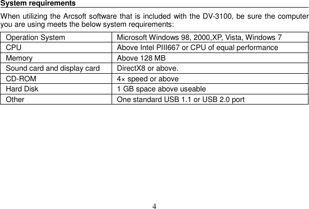 4 System requirements                                                                   When utilizing the Arcsoft software that is included with the DV-3100, be sure the computer you are using meets the below system requirements:Operation System  Microsoft Windows 98, 2000,XP, Vista, Windows 7 CPU  Above Intel PIII667 or CPU of equal performanceMemory  Above 128 MB Sound card and display card  DirectX8 or above.   CD-ROM  4× speed or above Hard Disk  1 GB space above useable   Other    One standard USB 1.1 or USB 2.0 port 