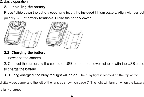 8 2. Basic operation   2.1   Installing the battery Press / slide down the battery cover and insert the included lithium battery. Align with correct polarity (+,-) of battery terminals. Close the battery cover. 2.2   Charging the battery 1. Power off the camera. 2. Connect the camera to the computer USB port or to a power adapter with the USB cable to charge the battery.       3. During charging, the busy red light will be on. The busy light is located on the top of the digital video camera to the left of the lens as shown on page 7. The light will turn off when the battery is fully charged.   