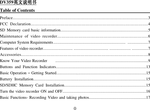  0 DV359英文说明书英文说明书英文说明书英文说明书 Table of Contents                                                                                                     Preface…………….……………………………………………………………………….3 FCC  Declaration…………………………………………………………..…………….4 SD  Memory  card  basic  information………………………………………………………..5 Maintenance  of  video  recorder………………………………………………………..6 Computer System Requirements ……………………………………………..  ……………7 Features of video recorder…………………. …………………….. ……………. …………7 Accessories………………………………………………………………………………8 Know Your Video Recorder        .…………………………………………………………..9 Buttons  and  Function  Indicators…………………………………………………………13 Basic Operation – Getting Started……………..…………………………………………..15 Battery  Installation……………………………………………………………………….15 SD/SDHC  Memory  Card  Installation……………………………………………………15 Turn the video recorder ON and OFF……………………………………………………..16 Basic Functions- Recording Video and taking photos……………………………………17 