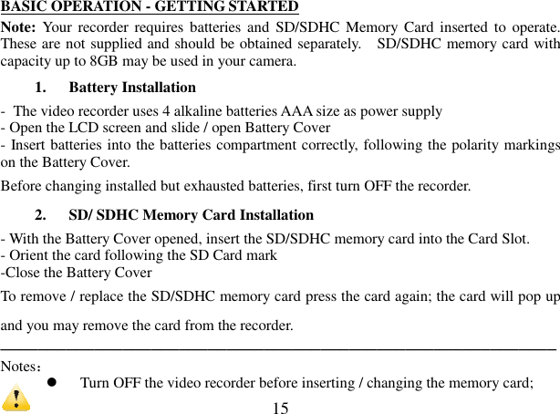  15 BASIC OPERATION - GETTING STARTED Note: Your recorder requires batteries  and  SD/SDHC Memory Card inserted  to operate. These are not supplied and should be obtained separately.    SD/SDHC memory card with capacity up to 8GB may be used in your camera.     1. Battery Installation   -  The video recorder uses 4 alkaline batteries AAA size as power supply   - Open the LCD screen and slide / open Battery Cover - Insert batteries into the batteries compartment correctly, following the polarity markings on the Battery Cover. Before changing installed but exhausted batteries, first turn OFF the recorder.   2. SD/ SDHC Memory Card Installation   - With the Battery Cover opened, insert the SD/SDHC memory card into the Card Slot. - Orient the card following the SD Card mark   -Close the Battery Cover To remove / replace the SD/SDHC memory card press the card again; the card will pop up and you may remove the card from the recorder. ─────────────────────────────────────────────────────────── Notes：   Turn OFF the video recorder before inserting / changing the memory card;   