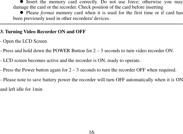  16   Insert  the  memory  card  correctly.  Do  not  use  force;  otherwise  you  may damage the card or the recorder. Check position of the card before inserting     Please format memory card when it is  used for the first time or if card has been previously used in other recorders/ devices.     ──────────────────────────────────────────────────── 3. Turning Video Recorder ON and OFF   - Open the LCD Screen - Press and hold down the POWER Button for 2 – 3 seconds to turn video recorder ON. - LCD screen becomes active and the recorder is ON, ready to operate. - Press the Power button again for 2 – 3 seconds to turn the recorder OFF when required.   - Please note to save battery power the recorder will turn OFF automatically when it is ON and left idle for 1min    