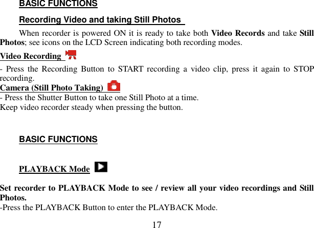  17 BASIC FUNCTIONS Recording Video and taking Still Photos   When recorder is powered ON it is ready to take both Video Records and take Still Photos; see icons on the LCD Screen indicating both recording modes. Video Recording   -  Press the  Recording  Button  to  START  recording  a  video  clip,  press  it  again  to  STOP recording.   Camera (Still Photo Taking)   - Press the Shutter Button to take one Still Photo at a time.   Keep video recorder steady when pressing the button.     BASIC FUNCTIONS  PLAYBACK Mode    Set recorder to PLAYBACK Mode to see / review all your video recordings and Still Photos.   -Press the PLAYBACK Button to enter the PLAYBACK Mode. 