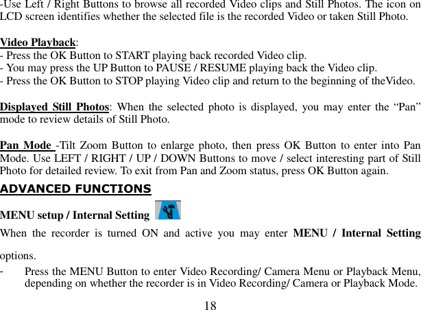  18 -Use Left / Right Buttons to browse all recorded Video clips and Still Photos. The icon on LCD screen identifies whether the selected file is the recorded Video or taken Still Photo.           Video Playback:   - Press the OK Button to START playing back recorded Video clip. - You may press the UP Button to PAUSE / RESUME playing back the Video clip. - Press the OK Button to STOP playing Video clip and return to the beginning of theVideo.    Displayed Still Photos: When  the selected photo is displayed, you may enter the “Pan” mode to review details of Still Photo.  Pan Mode -Tilt Zoom Button to enlarge photo, then press OK Button to enter into  Pan Mode. Use LEFT / RIGHT / UP / DOWN Buttons to move / select interesting part of Still Photo for detailed review. To exit from Pan and Zoom status, press OK Button again. ADVANCED FUNCTIONS MENU setup / Internal Setting   When  the  recorder  is  turned  ON  and  active  you  may  enter  MENU  /  Internal  Setting options. -  Press the MENU Button to enter Video Recording/ Camera Menu or Playback Menu, depending on whether the recorder is in Video Recording/ Camera or Playback Mode. 