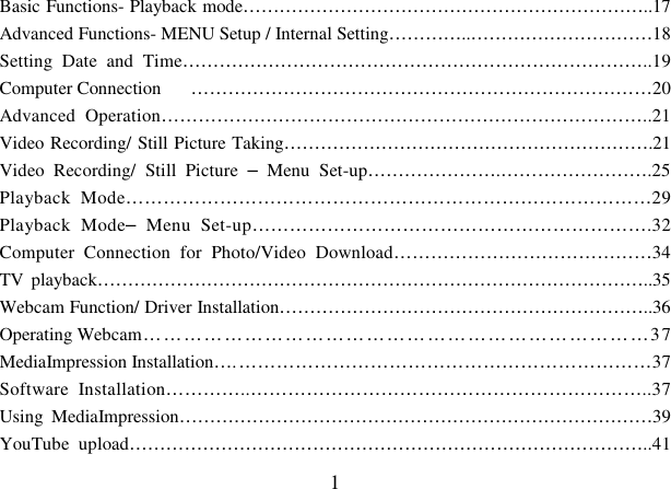  1 Basic Functions- Playback mode…………………………………………………………..17 Advanced Functions- MENU Setup / Internal Setting…………..…………………………18 Setting  Date  and  Time…………………………………………………………………..19 Computer Connection  …………………………………………………………………20 Advanced  Operation……………………………………………………………………..21 Video Recording/ Still Picture Taking…………………………………………………….21 Video  Recording/  Still  Picture  –  Menu  Set-up………………….…………………….25 Playback  Mode…………………………………………………………………………29 Playback  Mode–  Menu  Set-up……………………………………………………….32 Computer  Connection  for  Photo/Video  Download……………………………………34 TV playback………………………………………………………………………………..35 Webcam Function/ Driver Installation……………………………………………………..36 Operating Webcam …………………………………………………………………37 MediaImpression Installation…. …………………………………………………………37 Software  Installation…………..………………………………………………………..37 Using  MediaImpression……………………………………………………………………39 YouTube  upload…………………………………………………………………………..41 