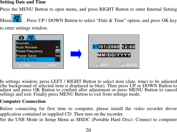  20 Setting Date and Time   Press the MENU Button to open menu, and press RIGHT Button to enter Internal Setting Menu   . Press UP / DOWN Button to select “Date &amp; Time” option, and press OK key to enter settings window.         In settings window, press LEFT / RIGHT Button to select item (date, time) to be adjusted (the background of selected item is displayed in blue). Then press UP or DOWN Button to adjust and press OK Button to confirm after adjustment or press MENU Button to cancel settings and exit. Finally press MENU Button to exit from settings mode. Computer Connection   Before  connecting  for  first  time  to  computer,  please  install  the  video  recorder  driver application contained in supplied CD. Then turn on the recorder. Set the USB Mode in Setup Menu as MSDC (Portable Hard Disc). Connect to computer 