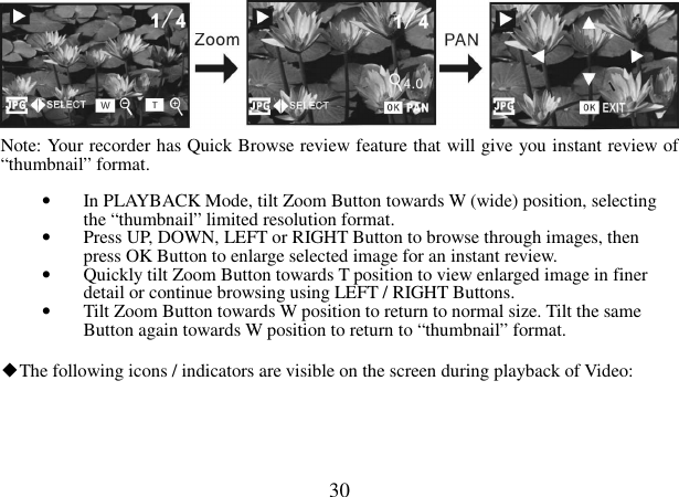  30    Note: Your recorder has Quick Browse review feature that will give you instant review of “thumbnail” format.  • In PLAYBACK Mode, tilt Zoom Button towards W (wide) position, selecting the “thumbnail” limited resolution format. • Press UP, DOWN, LEFT or RIGHT Button to browse through images, then press OK Button to enlarge selected image for an instant review. • Quickly tilt Zoom Button towards T position to view enlarged image in finer detail or continue browsing using LEFT / RIGHT Buttons. • Tilt Zoom Button towards W position to return to normal size. Tilt the same Button again towards W position to return to “thumbnail” format.  ◆The following icons / indicators are visible on the screen during playback of Video:    