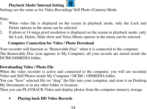  34 Playback Mode/ Internal Setting   Settings are the same as for Video Recording/ Still Photo (Camera) Mode.    Note: 1. When  video  file  is  displayed  on  the  screen  in  playback mode,  only  the  Lock  and Delete options in the menu can be selected. 2. If photo at 14 mega pixel resolution is displayed on the screen in playback mode, only the Lock, Delete, Slide show and Voice Memo options in the menu can be selected.         Computer Connection for Video / Photo Download Your recorder will function as “Removable Disc” when it is connected to the computer. The Removable Disc icon appears in My Computer; all your records are stored inside the DCIM\100MEDIA folder.      Downloading Video / Photo File     When the video recorder is active and  connected to the computer, you will see recorded Video and Still Photos inside My Computer / DCIM / 100MEDIA folder. You can “Save” selected file (or “drag” the file) into your computer, and store it on Desktop, My Documents or in any other folder or location. Then you can PLAYBACK Video and display photos from the computer memory storage.  • Playing back HD Video Records 