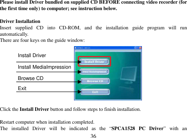  36 Please install Driver bundled on supplied CD BEFORE connecting video recorder (for the first time only) to computer; see instruction below.  Driver Installation Insert  supplied  CD  into  CD-ROM,  and  the  installation  guide  program  will  run automatically.   There are four keys on the guide window:         Click the Install Driver button and follow steps to finish installation.  Restart computer when installation completed. The  installed  Driver  will  be  indicated  as  the  “SPCA1528  PC  Driver”  with  an   Install Driver     Install MediaImpression Browse CD   Exit 