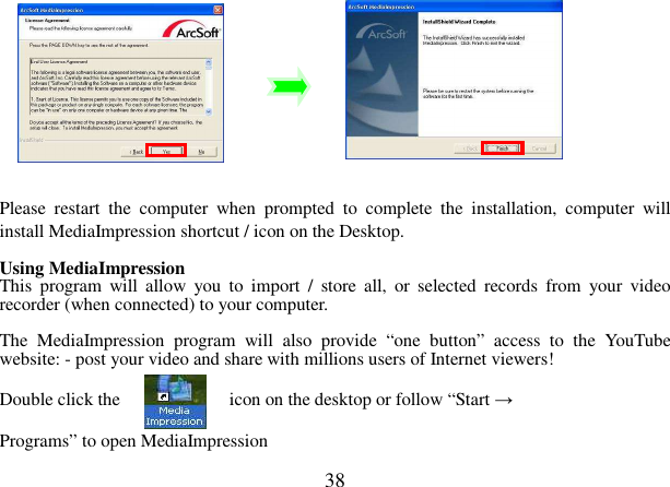  38           Please  restart  the  computer  when  prompted  to  complete  the  installation,  computer  will install MediaImpression shortcut / icon on the Desktop.  Using MediaImpression This  program  will  allow  you  to  import  /  store  all,  or  selected  records  from  your  video recorder (when connected) to your computer.  The  MediaImpression  program  will  also  provide  “one  button”  access  to  the  YouTube website: - post your video and share with millions users of Internet viewers!    Double click the                        icon on the desktop or follow “Start →    Programs” to open MediaImpression 