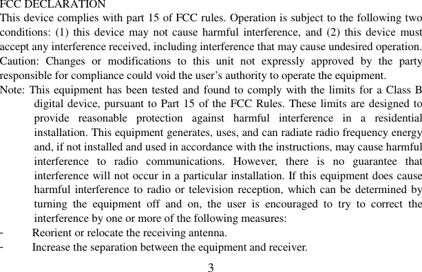  3    FCC DECLARATION   This device complies with part 15 of FCC rules. Operation is subject to the following two conditions: (1)  this device may not cause harmful  interference, and (2) this  device must accept any interference received, including interference that may cause undesired operation. Caution:  Changes  or  modifications  to  this  unit  not  expressly  approved  by  the  party responsible for compliance could void the user’s authority to operate the equipment. Note: This equipment has been tested and found to comply with the limits for a Class B digital device, pursuant to Part 15 of the FCC Rules. These limits are designed to provide  reasonable  protection  against  harmful  interference  in  a  residential installation. This equipment generates, uses, and can radiate radio frequency energy and, if not installed and used in accordance with the instructions, may cause harmful interference  to  radio  communications.  However,  there  is  no  guarantee  that interference will not occur in a particular installation. If this equipment does cause harmful interference to radio or television reception, which can be determined by turning  the  equipment  off  and  on,  the  user  is  encouraged  to  try  to  correct  the interference by one or more of the following measures: -  Reorient or relocate the receiving antenna. -  Increase the separation between the equipment and receiver. 