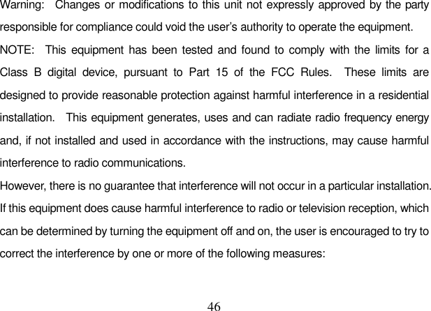  46 Warning:    Changes or modifications to this unit not expressly approved by the party responsible for compliance could void the user’s authority to operate the equipment. NOTE:    This  equipment  has been tested and  found to comply with the  limits  for  a Class  B  digital  device,  pursuant  to  Part  15  of  the  FCC  Rules.    These  limits  are designed to provide reasonable protection against harmful interference in a residential installation.    This equipment generates, uses and can radiate radio frequency energy and, if not installed and used in accordance with the instructions, may cause harmful interference to radio communications. However, there is no guarantee that interference will not occur in a particular installation.   If this equipment does cause harmful interference to radio or television reception, which can be determined by turning the equipment off and on, the user is encouraged to try to correct the interference by one or more of the following measures:  