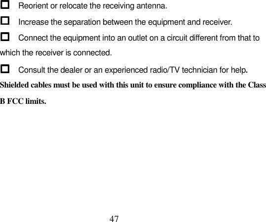  47  Reorient or relocate the receiving antenna.  Increase the separation between the equipment and receiver.  Connect the equipment into an outlet on a circuit different from that to which the receiver is connected.  Consult the dealer or an experienced radio/TV technician for help. Shielded cables must be used with this unit to ensure compliance with the Class B FCC limits.  
