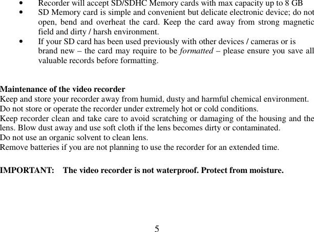  5 • Recorder will accept SD/SDHC Memory cards with max capacity up to 8 GB • SD Memory card is simple and convenient but delicate electronic device; do not open,  bend and  overheat the card. Keep  the card away  from strong magnetic field and dirty / harsh environment. • If your SD card has been used previously with other devices / cameras or is brand new – the card may require to be formatted – please ensure you save all valuable records before formatting.   Maintenance of the video recorder   Keep and store your recorder away from humid, dusty and harmful chemical environment. Do not store or operate the recorder under extremely hot or cold conditions. Keep recorder clean and take care to avoid scratching or damaging of the housing and the lens. Blow dust away and use soft cloth if the lens becomes dirty or contaminated. Do not use an organic solvent to clean lens.   Remove batteries if you are not planning to use the recorder for an extended time.  IMPORTANT:    The video recorder is not waterproof. Protect from moisture.     