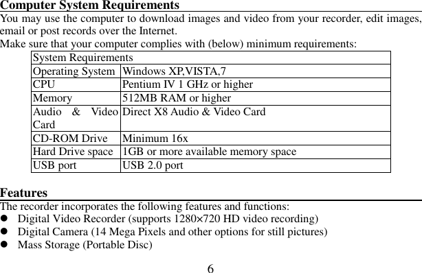  6    Computer System Requirements                                                                        You may use the computer to download images and video from your recorder, edit images, email or post records over the Internet. Make sure that your computer complies with (below) minimum requirements: System Requirements Operating System Windows XP,VISTA,7 CPU  Pentium IV 1 GHz or higher   Memory  512MB RAM or higher Audio  &amp;  Video Card    Direct X8 Audio &amp; Video Card   CD-ROM Drive  Minimum 16x   Hard Drive space 1GB or more available memory space   USB port  USB 2.0 port  Features                                                                 The recorder incorporates the following features and functions:    Digital Video Recorder (supports 1280×720 HD video recording)  Digital Camera (14 Mega Pixels and other options for still pictures)  Mass Storage (Portable Disc) 