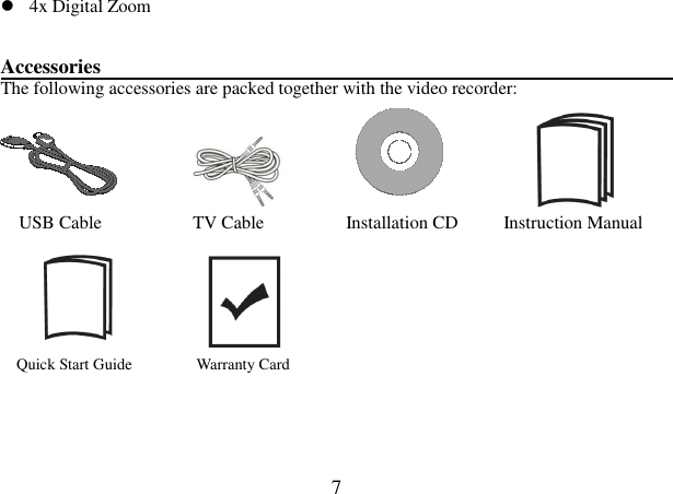  7  4x Digital Zoom     Accessories                                                               The following accessories are packed together with the video recorder:                               USB Cable                    TV Cable                  Installation CD          Instruction Manual                         Quick Start Guide                Warranty Card   
