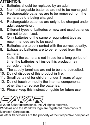  11  ATTENTION: 1.  Batteries should be replaced by an adult. 2.  Non-rechargeable batteries are not to be recharged.  3.  Rechargeable batteries are to be removed from the camera before being charged. 4.  Rechargeable batteries are only to be charged under adult supervision. 5.  Different types of batteries or new and used batteries are not to be mixed. 6.  Only batteries of the same or equivalent type as recommended are to be used. 7.  Batteries are to be inserted with the correct polarity. 8.  Exhausted batteries are to be removed from the camera. Note: If the camera is not in use for a long period of time, the batteries left inside this product may corrode or leak. 9.  The supply terminals are not to be short-circuited. 10.  Do not dispose of this product in fire. 11.  Small parts not for children under 3 years of age. 12.  Do not touch or modify the internal components other than to replace the batteries. 13.  Please keep this instruction guide for future use.   © 2010 Sakar International, Inc. All rights reserved. Windows and the Windows logo are registered trademarks of Microsoft Corporation. All other trademarks are the property of their respective companies.  