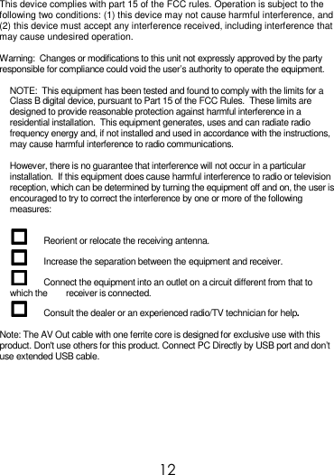  12  This device complies with part 15 of the FCC rules. Operation is subject to the following two conditions: (1) this device may not cause harmful interference, and (2) this device must accept any interference received, including interference that may cause undesired operation.  Warning:  Changes or modifications to this unit not expressly approved by the party responsible for compliance could void the user’s authority to operate the equipment.  NOTE:  This equipment has been tested and found to comply with the limits for a Class B digital device, pursuant to Part 15 of the FCC Rules.  These limits are designed to provide reasonable protection against harmful interference in a residential installation.  This equipment generates, uses and can radiate radio frequency energy and, if not installed and used in accordance with the instructions, may cause harmful interference to radio communications.  However, there is no guarantee that interference will not occur in a particular installation.  If this equipment does cause harmful interference to radio or television reception, which can be determined by turning the equipment off and on, the user is encouraged to try to correct the interference by one or more of the following measures:   Reorient or relocate the receiving antenna.  Increase the separation between the equipment and receiver.  Connect the equipment into an outlet on a circuit different from that to which the        receiver is connected.  Consult the dealer or an experienced radio/TV technician for help.  Note: The AV Out cable with one ferrite core is designed for exclusive use with this product. Don&apos;t use others for this product. Connect PC Directly by USB port and don’t use extended USB cable.  