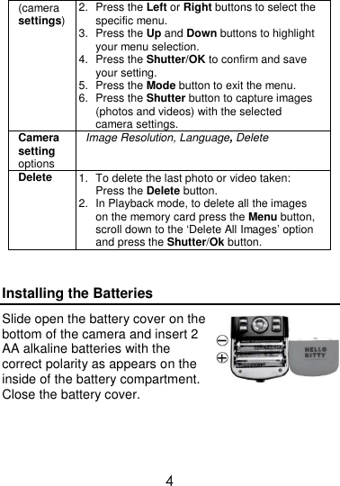  4 (camera settings) 2.  Press the Left or Right buttons to select the specific menu. 3.  Press the Up and Down buttons to highlight your menu selection. 4.  Press the Shutter/OK to confirm and save your setting. 5.  Press the Mode button to exit the menu. 6.  Press the Shutter button to capture images (photos and videos) with the selected camera settings. Camera setting options Image Resolution, Language, Delete Delete 1.  To delete the last photo or video taken: Press the Delete button. 2.  In Playback mode, to delete all the images on the memory card press the Menu button, scroll down to the ‘Delete All Images’ option and press the Shutter/Ok button.  Installing the Batteries Slide open the battery cover on the bottom of the camera and insert 2 AA alkaline batteries with the correct polarity as appears on the inside of the battery compartment. Close the battery cover.   