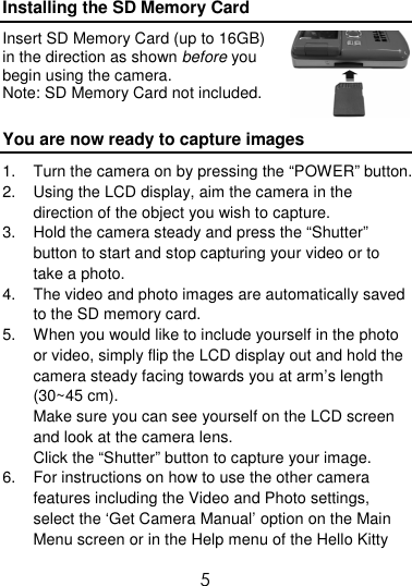  5 Installing the SD Memory Card Insert SD Memory Card (up to 16GB) in the direction as shown before you begin using the camera. Note: SD Memory Card not included. You are now ready to capture images 1.  Turn the camera on by pressing the “POWER” button. 2.  Using the LCD display, aim the camera in the direction of the object you wish to capture. 3.  Hold the camera steady and press the “Shutter” button to start and stop capturing your video or to take a photo. 4.  The video and photo images are automatically saved to the SD memory card.  5.  When you would like to include yourself in the photo or video, simply flip the LCD display out and hold the camera steady facing towards you at arm’s length (30~45 cm).  Make sure you can see yourself on the LCD screen and look at the camera lens. Click the “Shutter” button to capture your image. 6.  For instructions on how to use the other camera features including the Video and Photo settings, select the ‘Get Camera Manual’ option on the Main Menu screen or in the Help menu of the Hello Kitty 