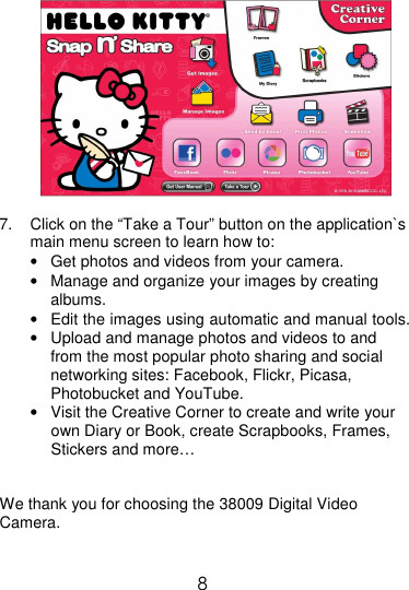  8            7.  Click on the “Take a Tour” button on the application`s main menu screen to learn how to: •  Get photos and videos from your camera.  •  Manage and organize your images by creating albums. •  Edit the images using automatic and manual tools. •  Upload and manage photos and videos to and from the most popular photo sharing and social networking sites: Facebook, Flickr, Picasa, Photobucket and YouTube. •  Visit the Creative Corner to create and write your own Diary or Book, create Scrapbooks, Frames, Stickers and more…   We thank you for choosing the 38009 Digital Video Camera.   