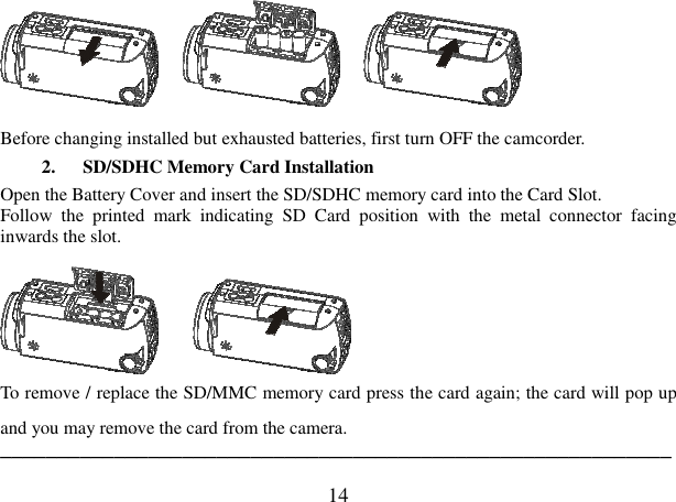  14               Before changing installed but exhausted batteries, first turn OFF the camcorder.   2. SD/SDHC Memory Card Installation   Open the Battery Cover and insert the SD/SDHC memory card into the Card Slot. Follow  the  printed  mark  indicating  SD  Card  position  with  the  metal  connector  facing inwards the slot.       To remove / replace the SD/MMC memory card press the card again; the card will pop up and you may remove the card from the camera. ─────────────────────────────────────────────────────────── 