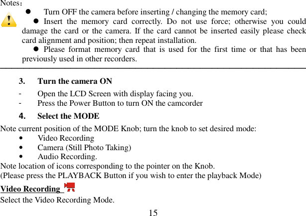  15  Notes：   Turn OFF the camera before inserting / changing the memory card;     Insert  the  memory  card  correctly.  Do  not  use  force;  otherwise  you  could damage the card or the camera. If the card cannot be inserted easily  please check card alignment and position; then repeat installation.   Please  format  memory  card  that  is  used  for  the  first  time  or  that  has  been previously used in other recorders.     ──────────────────────────────────────────────────── 3. Turn the camera ON -  Open the LCD Screen with display facing you. -  Press the Power Button to turn ON the camcorder     4.  Select the MODE   Note current position of the MODE Knob; turn the knob to set desired mode: • Video Recording • Camera (Still Photo Taking)   • Audio Recording. Note location of icons corresponding to the pointer on the Knob.   (Please press the PLAYBACK Button if you wish to enter the playback Mode) Video Recording   Select the Video Recording Mode. 