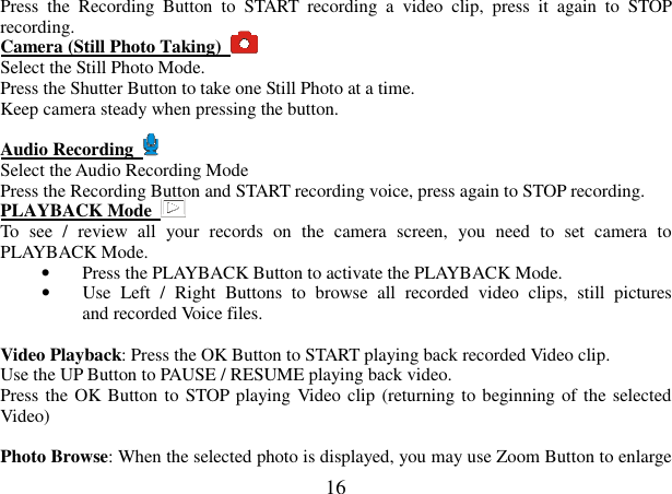  16 Press  the  Recording  Button  to  START  recording  a  video  clip,  press  it  again  to  STOP recording.   Camera (Still Photo Taking)   Select the Still Photo Mode. Press the Shutter Button to take one Still Photo at a time.   Keep camera steady when pressing the button.  Audio Recording    Select the Audio Recording Mode Press the Recording Button and START recording voice, press again to STOP recording.     PLAYBACK Mode   To  see  /  review  all  your  records  on  the  camera  screen,  you  need  to  set  camera  to PLAYBACK Mode. • Press the PLAYBACK Button to activate the PLAYBACK Mode. • Use  Left  /  Right  Buttons  to  browse  all  recorded  video  clips,  still  pictures              and recorded Voice files.      Video Playback: Press the OK Button to START playing back recorded Video clip. Use the UP Button to PAUSE / RESUME playing back video. Press the OK Button  to STOP playing Video clip (returning to beginning of the selected Video)    Photo Browse: When the selected photo is displayed, you may use Zoom Button to enlarge 