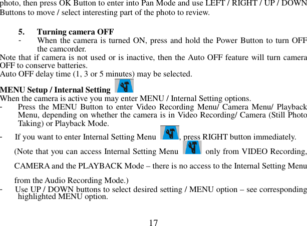  17 photo, then press OK Button to enter into Pan Mode and use LEFT / RIGHT / UP / DOWN Buttons to move / select interesting part of the photo to review.  5. Turning camera OFF -  When the camera is turned ON, press and hold the Power Button to turn OFF the camcorder.   Note that if camera is not used or is inactive, then the Auto OFF feature will turn camera OFF to conserve batteries.     Auto OFF delay time (1, 3 or 5 minutes) may be selected.   MENU Setup / Internal Setting   When the camera is active you may enter MENU / Internal Setting options. -  Press the MENU  Button  to enter Video Recording Menu/ Camera Menu/  Playback Menu, depending on whether the camera is in Video Recording/ Camera (Still Photo Taking) or Playback Mode. -  If you want to enter Internal Setting Menu  , press RIGHT button immediately. (Note that you can access Internal Setting Menu    only from VIDEO Recording, CAMERA and the PLAYBACK Mode – there is no access to the Internal Setting Menu from the Audio Recording Mode.) -  Use UP / DOWN buttons to select desired setting / MENU option – see corresponding highlighted MENU option. 