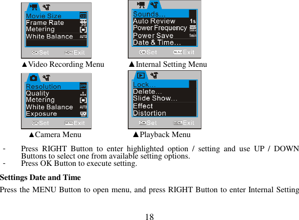  18      ▲Video Recording Menu   ▲Internal Setting Menu        ▲Camera Menu        ▲Playback Menu  -  Press  RIGHT  Button  to  enter  highlighted  option  /  setting  and  use  UP  /  DOWN Buttons to select one from available setting options. -  Press OK Button to execute setting.  Settings Date and Time   Press the MENU Button to open menu, and press RIGHT Button to enter Internal Setting 