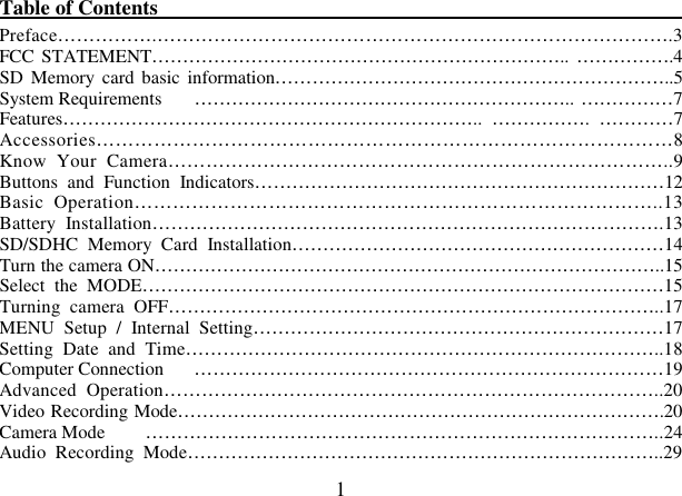  1 Table of Contents                                                                                                     Preface…………….……………………………………………………………………….3 FCC STATEMENT………………………………………………………….. …………….4 SD  Memory  card basic  information………………………………………………………..5 System Requirements  …………………………………………………….. ……………7 Features…………………………………………………………..  …………….  …………7 Accessories………………………………………………………………………………8 Know  Your  Camera……………………………………………………………………..9 Buttons  and  Function  Indicators…………………………………………………………12 Basic  Operation………………………………………………………………………..13 Battery  Installation……………………………………………………………………….13 SD/SDHC  Memory  Card  Installation……………………………………………………14 Turn the camera ON………………………………………………………………………..15 Select  the  MODE…………………………………………………………………………15 Turning  camera  OFF……………………………………………………………………..17 MENU  Setup  /  Internal  Setting…………………………………………………………17 Setting  Date  and  Time…………………………………………………………………..18 Computer Connection  …………………………………………………………………19 Advanced  Operation……………………………………………………………………..20 Video Recording Mode…………………………………………………………………….20 Camera Mode  ………………………………………………………………………..24 Audio  Recording  Mode…………………………………………………………………..29 