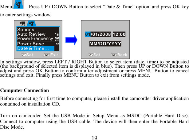  19 Menu   . Press UP / DOWN Button to select “Date &amp; Time” option, and press OK key to enter settings window.        In settings window, press LEFT / RIGHT Button to select item (date, time) to be adjusted (the background of selected item is displayed in blue). Then press UP or DOWN Button to adjust and press OK Button to confirm after adjustment or press MENU Button to cancel settings and exit. Finally press MENU Button to exit from settings mode.  Computer Connection   Before connecting for first time to computer, please install the camcorder driver application contained on installation CD.  Turn  on  camcorder.  Set  the  USB Mode in  Setup Menu as MSDC  (Portable Hard  Disc). Connect to computer using the USB cable. The device will then enter the Portable Hard Disc Mode. 