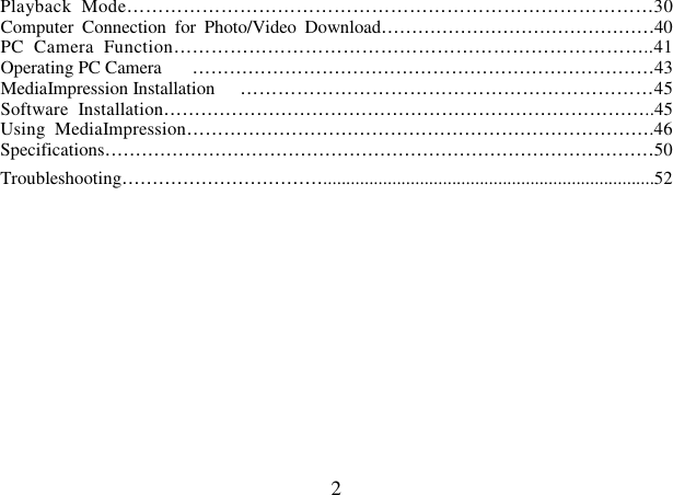  2 Playback  Mode…………………………………………………………………………30 Computer  Connection  for  Photo/Video  Download………………………………………40 PC  Camera  Function…………………………………………………………………..41 Operating PC Camera  …………………………………………………………………43 MediaImpression Installation  …………………………………………………………45 Software  Installation……………………………………………………………………..45 Using  MediaImpression………………………………………………………………….46 Specifications………………………………………………………………………………50 Troubleshooting……………………………........................................................................52        