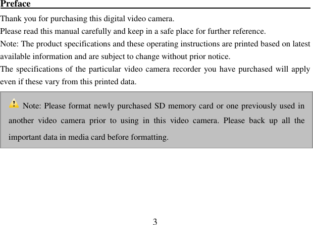  3 Preface                                                            Thank you for purchasing this digital video camera.   Please read this manual carefully and keep in a safe place for further reference. Note: The product specifications and these operating instructions are printed based on latest available information and are subject to change without prior notice. The specifications of the particular video camera recorder you have purchased will apply even if these vary from this printed data.       Note: Please format newly purchased SD memory card or one previously used in another  video  camera  prior  to  using  in  this  video  camera.  Please  back  up  all  the important data in media card before formatting.   