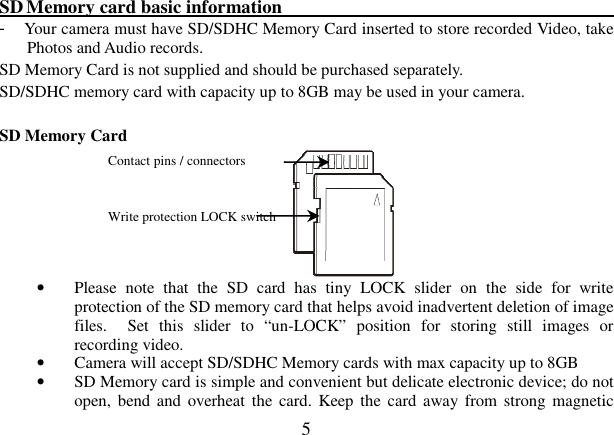  5  SD Memory card basic information                                                            -  Your camera must have SD/SDHC Memory Card inserted to store recorded Video, take Photos and Audio records.     SD Memory Card is not supplied and should be purchased separately. SD/SDHC memory card with capacity up to 8GB may be used in your camera.      SD Memory Card               • Please  note  that  the  SD  card  has  tiny  LOCK  slider  on  the  side  for  write protection of the SD memory card that helps avoid inadvertent deletion of image files.    Set  this  slider  to  “un-LOCK”  position  for  storing  still  images  or recording video.   • Camera will accept SD/SDHC Memory cards with max capacity up to 8GB • SD Memory card is simple and convenient but delicate electronic device; do not open,  bend and  overheat  the card. Keep  the card  away from strong magnetic Contact pins / connectors  Write protection LOCK switch 